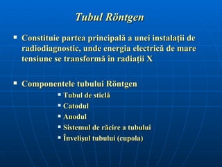Tubul Röntgen
   Constituie partea principală a unei instalaţii de
    radiodiagnostic, unde energia electrică de mare
    tensiune se transformă în radiaţii X

   Componentele tubului Röntgen
                 Tubul de sticlă
                 Catodul
                 Anodul
                 Sistemul de răcire a tubului
                 Învelişul tubului (cupola)
 