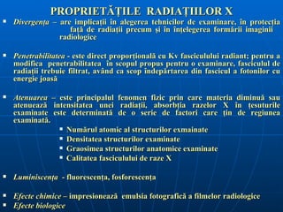 PROPRIETĂŢILE RADIAŢIILOR X
   Divergenţa – are implicaţii în alegerea tehnicilor de examinare, în protecţia
                    faţă de radiaţii precum şi în înţelegerea formării imaginii
                 radiologice

   Penetrabilitatea - este direct proporţională cu Kv fasciculului radiant; pentru a
    modifica penetrabilitatea în scopul propus pentru o examinare, fasciculul de
    radiaţii trebuie filtrat, având ca scop îndepărtarea din fascicul a fotonilor cu
    energie joasă

   Atenuarea – este principalul fenomen fizic prin care materia diminuă sau
    atenuează intensitatea unei radiaţii, absorbţia razelor X în ţesuturile
    examinate este determinată de o serie de factori care ţin de regiunea
    examinată.
                 Numărul atomic al structurilor exmainate

                 Densitatea structurilor examinate

                 Graosimea structurilor anatomice examinate

                 Calitatea fasciculului de raze X



   Luminiscenţa - fluorescenţa, fosforescenţa

   Efecte chimice – impresionează emulsia fotografică a filmelor radiologice
   Efecte biologice
 