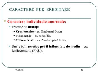 01/05/15 10
CARACTERE PUR EREDITARE
 Caractere individuale anormale:
• Produse de mutaţii
• Cromozomice – ex. Sindromul Down,
• Monogenice – ex. hemofilia,
• Mitocondriale – ex. Atrofia optică Leber;
• Unele boli genetice pot fi influenţate de mediu – ex.
fenilcetonuria (PKU);
 