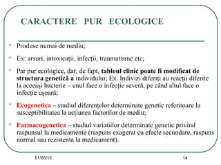 01/05/15 14
CARACTERE PUR ECOLOGICE
 Produse numai de mediu;
 Ex: arsuri, intoxicaţii, infecţii, traumatisme etc;
 Par pur ecologice, dar, de fapt, tabloul clinic poate fi modificat de
structura genetică a individului; Ex. Indivizi diferiţi au reacţii diferite
la aceeaşi bacterie – unul face o infecţie severă, pe când altul face o
infecţie uşoară;
 Ecogenetica – studiul diferenţelor determinate genetic referitoare la
susceptibilitatea la acţiunea factorilor de mediu;
 Farmacogenetica – studiul variatiilor determinate genetic privind
raspunsul la medicamente (raspuns exagerat cu efecte secundare, raspuns
normal sau rezistenta la medicament).
 