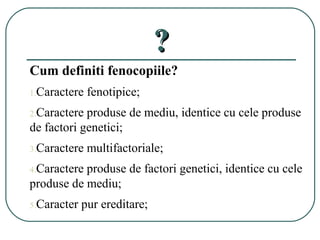 ??
Cum definiti fenocopiile?
1.Caractere fenotipice;
2.Caractere produse de mediu, identice cu cele produse
de factori genetici;
3.Caractere multifactoriale;
4.Caractere produse de factori genetici, identice cu cele
produse de mediu;
5.Caracter pur ereditare;
 