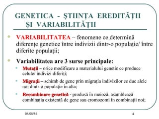 01/05/15 4
GENETICA - ŞTIINŢA EREDITĂŢII
ŞI VARIABILITĂŢII
 VARIABILITATEA – fenomene ce determină
diferenţe genetice între indivizii dintr-o populaţie/ între
diferite populaţii;
 Variabilitatea are 3 surse principale:
• MutaMutaţţiiii – orice modificare a materialului genetic ce produce
celule/ indivizi diferiţi;
• MigraMigraţţiiii – schimb de gene prin migraţia indivizilor ce duc alele
noi dintr-o populaţie în alta;
• Recombinare geneticRecombinare geneticăă - produsă în meioză, asamblează
combinaţia existentă de gene sau cromozomi în combinaţii noi;
 