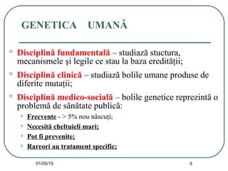 01/05/15 5
GENETICA UMANĂ
 Disciplină fundamentală – studiază stuctura,
mecanismele şi legile ce stau la baza eredităţii;
 Disciplină clinică – studiază bolile umane produse de
diferite mutaţii;
 Disciplină medico-socială – bolile genetice reprezintă o
problemă de sănătate publică:
• Frecvente - > 5% nou născuţi;
• Necesită cheltuieli mari;
• Pot fi prevenite;
• Rareori au tratament specific;
 