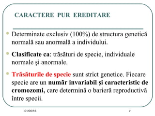 01/05/15 7
CARACTERE PUR EREDITARE
 Determinate exclusiv (100%) de structura genetică
normală sau anormală a individului.
 Clasificate ca: trăsături de specie, individuale
normale şi anormale.
 Trăsăturile de specie sunt strict genetice. Fiecare
specie are un număr invariabil şi caracteristic de
cromozomi, care determină o barieră reproductivă
între specii.
 