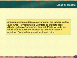 Clase şi obiecte Aceasta prezentare (si cele ce vor urma) are la baza cartea  Ioan Jurca – Programarea Orientata pe Obiecte  cat si diferite materiale “culese” din Internet. Peste tot unde am folosit diferite surse am incercat sa mentionez autorii acestora. Eventualele scapari sunt  mea culpa . 