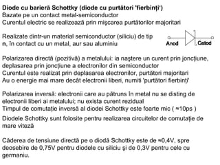 Diode cu barieră Schottky (diode cu purtători 'fierbinţi‘) Bazate pe un contact metal-semiconductor Curentul electric se realizează prin mişcarea purtătorilor majoritari Realizate dintr-un material semiconductor (siliciu) de tip  n , în contact cu un metal, aur sau aluminiu Polarizarea directă (pozitivă) a metalului: ia naştere un curent prin joncţiune, deplasarea prin joncţiune a electronilor din semiconductor Curentul este realizat prin deplasarea electronilor, purtători majoritari Au o energie mai mare decât electronii liberi, numiti 'purtători fierbinţi'  Polarizarea inversă: electronii care au pătruns în metal nu se disting de electronii liberi ai metalului; nu exista curent rezidual Timpul de comutaţie inversă al diodei Schottky este foarte mic ( ≈10ps ) Diodele Schottky sunt folosite pentru realizarea circuitelor de comutaţie de mare viteză Căderea de tensiune directă pe o diodă Schottky este de ≈0,4V, spre deosebire de 0,75V pentru diodele cu siliciu şi de 0,3V pentru cele cu germaniu.   
