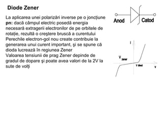 Diode Zener   La aplicarea unei polarizări inverse pe o joncţiune  pn:  dacă câmpul electric posedă energia necesară extragerii electronilor de pe orbitele de rotaţie, rezultă o creştere bruscă a curentului Perechile electron-gol nou create contribuie la generarea unui curent important, şi se spune că dioda lucrează în regiunea Zener Valoarea tensiunii de prag Zener depinde de gradul de dopare şi poate avea valori de la 2V la sute de volţi 