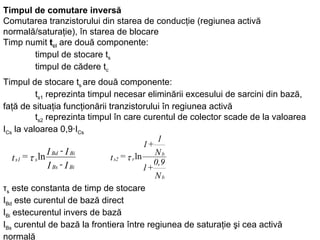 Timpul de comutare inversă   Comutarea tranzistorului din starea de conducţie (regiunea activă normală/saturaţie), în starea de blocare   Timp numit  t ci  are două componente: timpul de stocare t s timpul de cădere t c   Timpul de stocare t s  are două componente: t s1  reprezinta timpul necesar eliminării excesului de sarcini din bază, faţă de situaţia funcţionării tranzistorului în regiunea activă t s2  reprezinta timpul în care curentul de colector scade de la valoarea I Cs  la valoarea 0,9·I Cs τ s  este constanta de timp de stocare  I Bd  este curentul de bază direct  I Bi  estecurentul invers de bază  I Bs  curentul de bază la frontiera între regiunea de saturaţie şi cea activă normală 