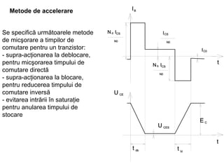 Metode de accelerare   Se specifică următoarele metode de micşorare a timpilor de comutare pentru un tranzistor: - supra-acţionarea la deblocare, pentru micşorarea timpului de comutare directă - supra-acţionarea la blocare, pentru reducerea timpului de comutare inversă  - evitarea intrării în saturaţie pentru anularea timpului de stocare   