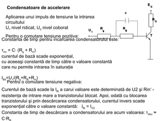 Condensatoare de accelerare   Constanta de timp pentru incarcarea condensatorului este: τ inc  = C· (R g  + R in )  curentul de bază scade exponenţial, cu aceeaşi constantă de timp către o valoare constantă care nu permite intrarea în saturaţie   I Bd =U 1 /(R g +R B +R in )   Aplicarea unui impuls de tensiune la intrarea circuitului U 1  nivel ridicat, U 2  nivel coborat Pentru o comutare tensiune pozitiva : Pentru o comutare tensiune negativa : Curentul de bază scade la I Bi  a carui valoare este determinată de U2 şi Rin‘ - rezistenţa de intrare mare a tranzistorului blocat.  Apoi, odată cu blocarea tranzistorului şi prin descărcarea condensatorului, curentul invers scade exponenţial către o valoare constantă :  I Bi  = I C0   Constanta de timp de descărcare a condensatorului  are acum valoarea: τ disc  ≈ C·R B   