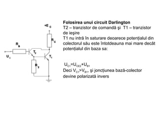 Folosirea unui circuit Darlington T2 –  tranzistor de comandă şi   T1 –  tranzistor   de ieşire   T1 nu intră în saturare deoarece potenţialul din colectorul său este întotdeauna mai mare decât potenţialul din baza sa:     U C1 =U CE2 +U B1 Deci V C1 >V B1 , şi joncţiunea bază-colector devine polarizată invers 