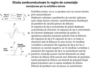 Dioda semiconductoare în regim de comutaţie   Joncţiunea pn la echilibru termic   Echilibru termic: nu se va produce nici un curent electric prin semiconductor Deplasare ordonata a purtătorilor de sarcină: aplicarea unui câmp electric exterior, neuniformizarea distribuţiei de purtători de sarcină (proces de difuzie) In regiunea de tip p concentraţia de goluri depăşeşte concentraţia de electroni, în regiunea de tip n concentraţia de electroni depăşeşte concentraţia de goluri ;  în apropierea planului joncţiunii golurile tind să difuzeze din regiunea de tip p în regiunea de tip n, în timp ce electronii tind să difuzeze în sens invers ;  în imediata vecinătate a joncţiunii din regiunea de tip p are loc o încărcare cu sarcină negativă, iar în imediata vecinătate a joncţiunii din regiunea de tip n se acumulează sarcină pozitivă ; e xistenţa acestor sarcini determină un câmp electric de difuzie  (Ed)  asociat unei diferenţe de potenţial, numit potenţial de difuzie sau barieră de potenţial lângă planul joncţiunii  care  se opune tendinţei de difuzie   Difuzia de purtători este un proces cu autolimitare   