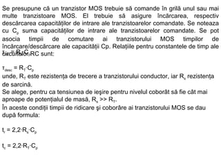 Se presupune că un tranzistor MOS trebuie să comande în grilă unul sau mai multe tranzistoare MOS. El trebuie să asigure încărcarea, respectiv descărcarea capacităţilor de intrare ale tranzistoarelor comandate. Se noteaza  cu C p  suma capacităţilor de intrare ale tranzistoarelor comandate. Se pot asocia timpii de comutare ai tranzistorului MOS timpilor de încărcare/descărcare ale capacităţii Cp.  Relaţiile pentru constantele de timp ale circuitelor RC sunt : τ inc  = R s ·C p τ desc  = R T ·C p unde, R T  este rezistenţa de trecere a tranzistorului conductor, iar R s  rezistenţa de sarcină. Se alege, pentru ca tensiunea de ieşire pentru nivelul coborât să fie cât mai aproape de potenţialul de masă, R s  >> R T . În aceste condiţii timpii de ridicare şi coborâre ai tranzistorului MOS se dau după formula:   t r  = 2,2·R s ·C p t c  = 2,2·R T ·C p 