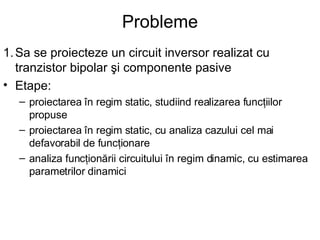 Probleme 1. Sa se proiecteze un circuit inversor realizat cu tranzistor bipolar şi componente pasive Etape: proiectarea în regim static, studiind realizarea funcţiilor propuse proiectarea în regim static, cu analiza cazului cel mai defavorabil de funcţionare analiza funcţionării circuitului în regim dinamic, cu estimarea parametrilor dinamici 
