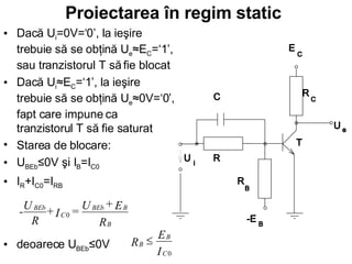 Proiectarea în regim static   Dac ă  U i =0V=‘0’, la ieşire trebuie să se obţină  U e ≈E C =‘1’, sau tranzistorul T să fie blocat Dacă U i ≈E C =‘1’, la ieşire trebuie să se obţină U e ≈0V=‘0’, fapt care impune ca tranzistorul T să fie saturat Starea de blocare: U BEb ≤0V şi I B =I C0   I R +I C0 =I RB   deoarece U BEb ≤0V 