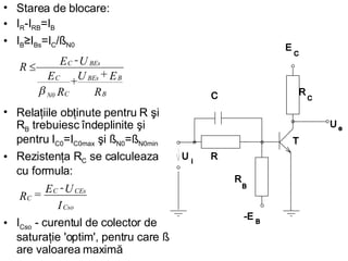 Starea de blocare: I R -I RB =I B   I B ≥I Bs =I C /ß N0   Relaţiile obţinute pentru R şi R B  trebuiesc îndeplinite şi pentru I C0 =I C0max  şi ß N0 =ß N0min   Rezistenţa R C  se calculeaza cu formula : I Cso  - curentul de colector de saturaţie 'optim', pentru care ß are valoarea maximă   