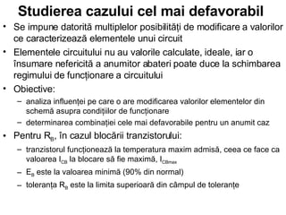 Studierea cazului cel mai defavorabil   Se impune datorită multiplelor posibilităţi de modificare a valorilor ce caracterizează elementele unui circuit Elementele circuitului nu au valorile calculate, ideale, iar o însumare nefericită a anumitor abateri poate duce la schimbarea regimului de funcţionare a circuitului Obiective: analiza influenţei pe care o are modificarea valorilor elementelor din schemă asupra condiţiilor de funcţionare determinarea combinaţiei cele mai defavorabile pentru un anumit caz Pentru R B , în cazul blocării tranzistorului: tranzistorul funcţionează la temperatura maxim admisă, ceea ce face ca valoarea I CB  la blocare să fie maximă, I CBmax   E B  este la valoarea minimă (90% din normal) toleranţa R B  este la limita superioară din câmpul de toleranţe 