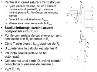Pentru R in cazul saturarii tranzistorului: I C  are valoare maximă, dat de o valoare maxim admisă pentru E C  şi o valoare minimă pentru R C  (în câmpul de toleranţe admis) factorii ß iau valori extreme ß N0min alimentarea bazei se face de la E Bmin   Studiul influenţei sarcinii asupra comportării circuitului Portile comandate de catre inversor sunt echivalate prin R s  conectat la E s Când T este blocat, U CEb  depinde de R s   U CEb  intervine în calculul rezistenţei R Influenţa sarcinii trebuie să fie estompată Conectarea unei diode D, având catodul conectat la o tensiune de limitare E L V Cb ≈ E L +V D 