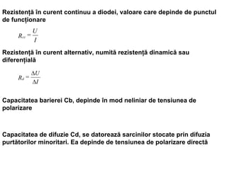 Rezistenţă în curent continuu a diodei, valoare care depinde de punctul de funcţionare Rezistenţă în curent alternativ, numită rezistenţă dinamică sau diferenţială Capacitatea barierei Cb, depinde în mod neliniar de tensiunea de polarizare Capacitatea de difuzie Cd, se datorează sarcinilor stocate prin difuzia purtătorilor minoritari. Ea depinde de tensiunea de polarizare directă 