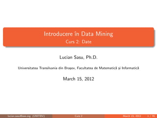 Introducere în Data Mining
Curs 2: Date
Lucian Sasu, Ph.D.
Universitatea Transilvania din Braşov, Facultatea de Matematică şi Informatică
April 7, 2014
lucian.sasu@ieee.org (UNITBV) Curs 2 April 7, 2014 1 / 76
 