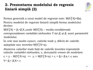 2. Prezentarea modelului de regresie
liniară simplă (2)
Forma generală a unui model de regresie este: M(Y│X)=f(x).
Pentru modelul de regresie liniară simplă forma modelului
devine:
M(Y│X) = β0+β1X ,unde M(Y│X) – media condiţionată
corespunzătoare variabilei stohastice Y iar β0 şi β1 sunt parametrii
modelului.
În cele mai multe cazuri, valorile reale yi diferă de valorile
aşteptate sau teoretice M(Y│X=xi).
Abaterea valorilor reale faţă de valorile teoretice reprezintă
valorile variabilei stohastice, ε, denumită eroare de modelare.
εi = yi - M(Y│X=xi) => yi = M(Y│X=xi) + εi = β0+ β1xi + εi sau
Y= β0+ β1X + ε
10

 