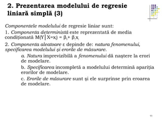 2. Prezentarea modelului de regresie
liniară simplă (3)
Componentele modelului de regresie liniar sunt:
1. Componenta deterministă este reprezentată de media
condiţionată M(Y│X=xi) = β0+ β1xi
2. Componenta aleatoare ε depinde de: natura fenomenului,
specificarea modelului şi erorile de măsurare.
a. Natura imprevizibilă a fenomenului dă naştere la erori
de modelare.
b. Specificarea incompletă a modelului determină apariţia
erorilor de modelare.
c. Erorile de măsurare sunt şi ele surprinse prin eroarea
de modelare.

11

 