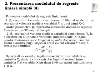 2. Prezentarea modelului de regresie
liniară simplă (4)
Parametrii modelului de regresie liniar sunt:.
1. β0 - reprezintă constanta sau termenul liber al modelului şi
reprezintă valoarea medie a variabilei Y atunci când X=0.
Grafic parametrul β0 reprezintă intersecţia dreptei de regresie
liniară cu axa OY (engl. intercept).
2. β1- reprezintă variaţia medie a variabilei dependente, Y, la
o creştere cu o unitate a variabilei independente, X. β1 mai
poartă denumirea şi de tangentă a pantei dreptei sau simplu
pantă a dreptei (engl. slope) şi arată cu cât variază Y dacă X
creşte cu o unitate.
dY ∆Y
β1 =
=
dX ∆X
Dacă β1>0 => există o legătură directă între variabila Y şi
variabila X, dacă β1<0 => există o legătură inversă între
variabila Y şi variabila X iar dacă β1=0 nu există legătură între
Y şi X.
12

 
