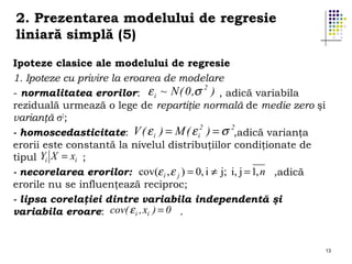 2. Prezentarea modelului de regresie
liniară simplă (5)
Ipoteze clasice ale modelului de regresie
1. Ipoteze cu privire la eroarea de modelare
ε i ~ N ( 0 ,σ 2 ) , adică variabila
- normalitatea erorilor:
reziduală urmează o lege de repartiţie normală de medie zero şi
varianţă σ2;
2
2
- homoscedasticitate: V ( ε i ) = M ( ε i ) = σ ,adică varianţa
erorii este constantă la nivelul distribuţiilor condiţionate de
tipul Yi X = xi ;
- necorelarea erorilor: cov(ε i , ε j ) = 0, i ≠ j; i, j = 1, n ,adică
erorile nu se influenţează reciproc;
- lipsa corelaţiei dintre variabila independentă şi
variabila eroare: cov( ε i , xi ) = 0 .

13

 