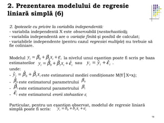 2. Prezentarea modelului de regresie
liniară simplă (6)
2. Ipotezele cu privire la variabila independentă:
- variabila independentă X este observabilă (nestochastică);
- variabila independentă are o variaţie finită şi posibil de calculat;
- variabilele independente (pentru cazul regresiei multiple) nu trebuie să
fie coliniare.
Modelul yi =
estimatorilor

β 0 + β1 xi + ε i la nivelul unui eşantion poate fi scris pe baza
ˆ
ˆ
ˆ
ˆ
ˆ
yi = β 0 + β1 xi + ε i sau y i = y i + ε i .

unde:
-

ˆ
ˆ
ˆ
y i = β 0 + β 1 xi este estimatorul mediei condiţionate M(Y│X=xi);

-

ˆ
β1 este estimatorul parametrului β1

ˆ
β
- β 0 este estimatorul parametrului 0
-

)
εi

este estimatorul erorii stohastice εi

Particular, pentru un eşantion observat, modelul de regresie liniară
yi = b0 + b1 xi + ei
simplă poate fi scris:
14

 
