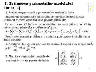 3. Estimarea parametrilor modelului
liniar (1)
1. Estimarea punctuală a parametrilor modelului liniar
Estimarea parametrilor modelului de regresie poate fi făcută
utilizând metoda celor mai mici pătrate (MCMMP).
Criteriul care stă la baza metodei celor mai mici pătrate constă în
minimizarea n
pătratelor erorii de modelare:
2
n
n
n
2
ˆ
ˆ
ˆ
ˆ
ˆ
ˆ 2
S = ∑ ε i2 = ∑ ( yi − yi ) = ∑ yi − ( β 0 + β1 xi ) = ∑ yi − β 0 − β1 xi = min .
i =1

i =1

i =1

(

)

i =1

(

)

Rezolvarea acestei probleme de minim presupune îndeplinirea a
două condiţii:

ˆ
1. Anularea derivatelor parţiale de ordinul I ale lui S în raport cu β 0
∂S
∂S
ˆ
β1 :
= 0 şi
=0
şi
ˆ
ˆ
∂β 0
∂β1
2. Matricea derivatelor parţiale de
ordinul doi să fie pozitiv definită:

 ∂2S
 2
ˆ
 ∂ β0
det  2
∂ S

 ∂β ∂β
ˆ ˆ
 0 1

∂2S 

ˆ ∂β 
ˆ
∂β 0 1
2
>0
∂ S

2 ˆ
∂ β1 


15

 