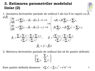 3. Estimarea parametrilor modelului
liniar (2)
ˆ
1. Anularea derivatelor parţiale de ordinul I ale lui S în raport cu β 0
ˆ
şi β1:
n
n
n

(

)

(

)

∂S
ˆ
ˆ
= 2∑ yi − β0 − β1 xi ( −1) = 0
ˆ
∂β0
i =1

⇒

n
∂S
ˆ
ˆ
= 2∑ yi − β0 − β1 xi ( − xi ) = 0
∂β1
i =1

ˆ
β0

∑ y ∑x −∑x ∑x y
=
n∑ x − ( ∑ x )
i

2
i

2
i

i

i

2

i

i

,

ˆ
ˆ
nβ0 + β1 ∑xi = ∑ yi
i =1

i =1

n

n

i =1

i =1

n

ˆ
ˆ
β0 ∑xi + β1 ∑x = ∑ yi xi
2
i

i =1

ˆ = n∑ xi yi − ∑ xi ∑ yi
β1
2
n∑ xi2 − ( ∑ xi )

ˆ
ˆ
β 0 = y − β1 x
2. Matricea derivatelor parţiale de ordinul doi să fie pozitiv definită:
n
∑ xi 


2
∑ x ∑ x
i
i 

Este pozitiv definită deoarece n ∑ x i2 − ( ∑ x i ) = n 2σ 2 > 0
2

16

 