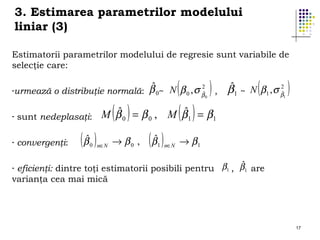 3. Estimarea parametrilor modelului
liniar (3)
Estimatorii parametrilor modelului de regresie sunt variabile de
selecţie care:
-urmează

(

)

2
ˆ
o distribuţie normală: β 0~ N β 0 , σ βˆ0 ,

-

sunt nedeplasaţi:

-

convergenţi:

( βˆ )

( )

( )

(

2
ˆ
β1 ~ N β1 , σ βˆ

1

)

ˆ
ˆ
M β 0 = β 0 , M β1 = β1

0 n∈N

→ β0 ,

( βˆ )

1 n∈N

→ β1

ˆ
eficienţi: dintre toţi estimatorii posibili pentru β1 , β1 are
varianţa cea mai mică
-

17

 