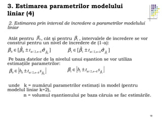3. Estimarea parametrilor modelului
liniar (4)
2. Estimarea prin interval de încredere a parametrilor modelului
liniar
Atât pentru β 0 , cât şi pentru β1 , intervalele de încredere se vor
construi pentru un nivel de încredere de (1-α):

ˆ
ˆ
β 0 ∈ [ β 0 ± tα / 2,n − k σ βˆ ]
0

ˆ
ˆ
β 1 ∈ [ β 1 ± tα / 2,n − k σ βˆ ]
1

Pe baza datelor de la nivelul unui eşantion se vor utiliza
estimaţiile parametrilor:

[

β 0 ∈ b0 ± tα / 2,n− k sβˆ

0

]

[

β1 ∈ b1 ± tα / 2,n− k sβˆ

1

]

unde k = numărul parametrilor estimaţi în model (pentru
modelul liniar k=2),
n = volumul eşantionului pe baza căruia se fac estimările.

18

 