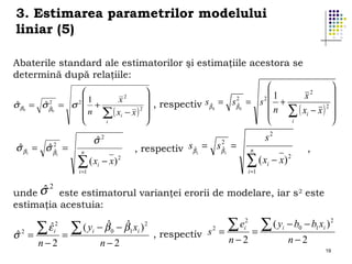 3. Estimarea parametrilor modelului
liniar (5)
Abaterile standard ale estimatorilor şi estimaţiile acestora se
determină după relaţiile:


2


1

x
2
2
1

x2

ˆ
ˆ2
, respectiv sβˆ0 = sβˆ0 = s  +
σ β = σ βˆ = σ 2  +
2 
n ∑ ( xi − x ) 2 

 n ∑ ( xi − x ) 
i


i


0

0

ˆ
ˆ2
σ β1 = σ βˆ =
1

ˆ
σ

2

n

( xi − x) 2
∑

2
sβˆ = sβˆ =
, respectiv 1
1

s2
n

∑ ( x − x)
i =1

i =1

2

,

i

σ2
unde ˆ

este estimatorul varianţei erorii de modelare, iar s 2 este
estimaţia acestuia:

ˆ
σ

2

∑ εˆ
=

2
i

n−2

=

ˆ
ˆ
( yi − β 0 − β1 xi ) 2
∑
n−2

s2 =
, respectiv

ei2
∑

n−2

=

( yi − b0 − b1 xi ) 2
∑
n−2

19

 