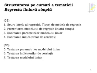 Structurarea pe cursuri a tematicii
Regresia liniară simplă
(C2)
1. Scurt istoric al regresiei. Tipuri de modele de regresie
2. Prezentarea modelului de regresie liniară simplă
3. Estimarea parametrilor modelului liniar
4. Estimarea indicatorilor de corelaţie
(C3)
5. Testarea parametrilor modelului liniar
6. Testarea indicatorilor de corelaţie
7. Testarea modelului liniar

2

 
