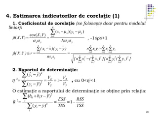 4. Estimarea indicatorilor de corelaţie (1)
1. Coeficientul de corelaţie (se foloseşte doar pentru modelul
N
liniar):
∑ ( xi − µ x )( yi − µ y )
cov( X , Y ) i =1
ρ ( X ,Y ) =
=
, -1≤ρ≤+1
σ xσ y
Nσ xσ y
n

ˆ
ρ ( X ,Y ) ≅ r =

∑ ( xi − x )( yi − y )

i =1

ns x s y

n

=

n

n

i =1

i =1

i =1

n ∑ xi yi − ∑ xi ∑ yi
n

n

n

n

[ n ∑ x − ( ∑ xi ) ][ n ∑ y ( ∑ yi )2 ]
i =1

2
i

i =1

2

i =1

2
i

i =1

2. Raportul de determinaţie:
ˆ
∑ ( y i − y ) 2 VE
V
η 2= i
=
= 1 − R , cu 0<η2<1
VT
∑ ( yi − y ) 2 VT
i

O estimaţie a raportului de determinaţie se obţine prin relaţia:
∑ (b0 + b1 x − y ) 2 ESS
RSS
2
i
R =
=
= 1−
2
TSS
TSS
∑ ( yi − y )
i

20

 