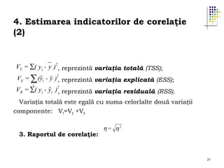 4. Estimarea indicatorilor de corelaţie
(2)

VT = ∑( yi - y )2, reprezintă variaţia totală (TSS);
ˆ
VE = ∑ (yi - y )2, reprezintă variaţia explicată (ESS);
i
ˆ ,
VR = ∑( y i - yi )2 reprezintă variaţia reziduală (RSS).
Variaţia totală este egală cu suma celorlalte două variaţii
componente: VT=VE +VR
3. Raportul de corelaţie:

η = η2

21

 