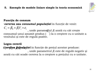 5.

Exemple de modele liniare simple în teoria economică

Funcţia de consum
-cererea sau consumul populaţiei în funcţie de venit:

Ci = β 0 + β1Vi + ε i

, unde parametrul β1 arată cu cât creşte
Ci
consumul unui anumit produs ( ) la o creştere cu o unitate a
venitului şi este de regulă pozitiv.
Legea cererii
-cererea populaţiei în funcţie de preţul acestor produse:
Ci = β 0 + β1 Pi + ε i
, unde parametrul β1 este de regulă negativ şi
arată cu cât scade cererea la o creştere a preţului cu o unitate.

22

 