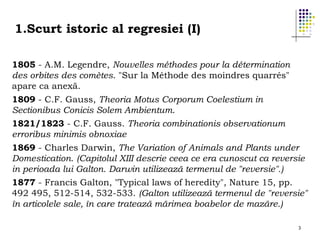 1.Scurt istoric al regresiei (I)
1805 - A.M. Legendre, Nouvelles méthodes pour la détermination
des orbites des comètes. "Sur la Méthode des moindres quarrés"
apare ca anexă.
1809 - C.F. Gauss, Theoria Motus Corporum Coelestium in
Sectionibus Conicis Solem Ambientum.
1821/1823 - C.F. Gauss. Theoria combinationis observationum
erroribus minimis obnoxiae
1869 - Charles Darwin, The Variation of Animals and Plants under
Domestication. (Capitolul XIII descrie ceea ce era cunoscut ca reversie
in perioada lui Galton. Darwin utilizează termenul de "reversie".)
1877 - Francis Galton, "Typical laws of heredity", Nature 15, pp.
492 495, 512-514, 532-533. (Galton utilizează termenul de "reversie"
în articolele sale, în care tratează mărimea boabelor de mazăre.)
3

 