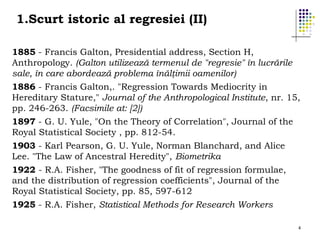 1.Scurt istoric al regresiei (II)
1885 - Francis Galton, Presidential address, Section H,
Anthropology. (Galton utilizează termenul de "regresie" în lucrările
sale, în care abordează problema înălţimii oamenilor)
1886 - Francis Galton,. "Regression Towards Mediocrity in
Hereditary Stature," Journal of the Anthropological Institute, nr. 15,
pp. 246-263. (Facsimile at: [2])
1897 - G. U. Yule, "On the Theory of Correlation", Journal of the
Royal Statistical Society , pp. 812-54.
1903 - Karl Pearson, G. U. Yule, Norman Blanchard, and Alice
Lee. "The Law of Ancestral Heredity", Biometrika
1922 - R.A. Fisher, "The goodness of fit of regression formulae,
and the distribution of regression coefficients", Journal of the
Royal Statistical Society, pp. 85, 597-612
1925 - R.A. Fisher, Statistical Methods for Research Workers
4

 