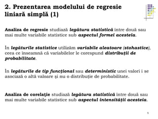 2. Prezentarea modelului de regresie
liniară simplă (1)
Analiza de regresie studiază legătura statistică între două sau
mai multe variabile statistice sub aspectul formei acesteia.
În legăturile statistice utilizăm variabile aleatoare (stohastice),
ceea ce înseamnă că variabilelor le corespund distribuţii de
probabilitate.
În legăturile de tip funcţional sau deterministic unei valori i se
asociază o altă valoare şi nu o distribuţie de probabilitate.

Analiza de corelaţie studiază legătura statistică între două sau
mai multe variabile statistice sub aspectul intensităţii acesteia.
5

 