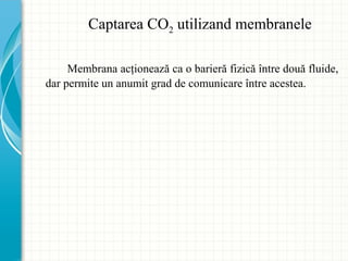 Captarea CO2 utilizand membranele
Membrana acţionează ca o barieră fizică între două fluide,
dar permite un anumit grad de comunicare între acestea.
 