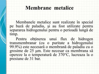 Membanele metalice sunt realizate în special
pe bază de paladiu, şi au fost utilizate pentru
separarea hidrogenului pentru o perioadă lungă de
timp.
Pentru obţinerea unui flux de hidrogen
transmembranar (cu o puritate a hidrogenului
99.9%) este necesară o membrană de paladiu cu o
grosime de 25 μm. Este necesar ca membrana să
opereze la o temperatură de 370°C, lucreaza la o
presiune de 31 bar.
Membrane metalice
 