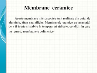 Aceste membrane microscopice sunt realizate din oxizi de
aluminiu, titan sau siliciu. Membranele cramice au avantajul
de a fi inerte şi stabile la temperaturi ridicate, condiţii în care
nu reusesc membranele polimerice.
Membrane ceramice
 