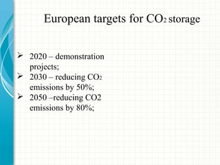 European targets for CO2 storage
 2020 – demonstration
projects;
 2030 – reducing CO2
emissions by 50%;
 2050 –reducing CO2
emissions by 80%;
 