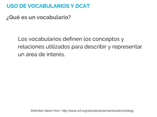 USO DE VOCABULARIOS Y DCAT
¿Qué es un vocabulario?
Los vocabularios definen los conceptos y
relaciones utilizados para describir y representar
un área de interés.
Definition taken from: http://www.w3.org/standards/semanticweb/ontology
 