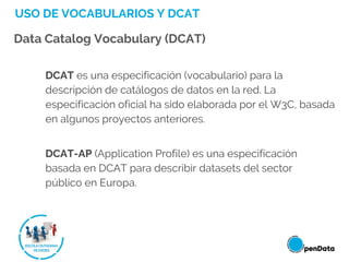 USO DE VOCABULARIOS Y DCAT
Data Catalog Vocabulary (DCAT)
DCAT es una especificación (vocabulario) para la
descripción de catálogos de datos en la red. La
especificación oficial ha sido elaborada por el W3C, basada
en algunos proyectos anteriores.
DCAT-AP (Application Profile) es una especificación
basada en DCAT para describir datasets del sector
público en Europa.
 