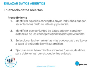 ENLAZAR DATOS ABIERTOS
Enlazando datos abiertos
Procedimiento
1. Identificar aquellos conceptos cuyos individuos puedan
ser enlazados dado su interés y potencial.
2. Identificar qué conjuntos de datos pueden contener
instancias de los conceptos identificados previamente.
3. Seleccionar las herramientas mas adecuadas para llevar
a cabo el enlazado (semi) automático.
4. Ejecutar estas herramientas sobre las fuentes de datos
para obtener los correspondientes enlaces.
Adaptado de ODI Madrid
 