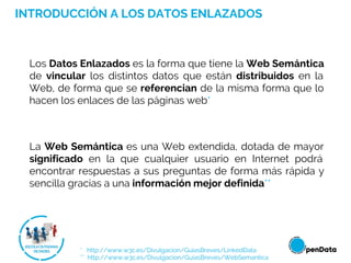 * http://www.w3c.es/Divulgacion/GuiasBreves/LinkedData
** http://www.w3c.es/Divulgacion/GuiasBreves/WebSemantica
Los Datos Enlazados es la forma que tiene la Web Semántica
de vincular los distintos datos que están distribuidos en la
Web, de forma que se referencian de la misma forma que lo
hacen los enlaces de las páginas web*
La Web Semántica es una Web extendida, dotada de mayor
significado en la que cualquier usuario en Internet podrá
encontrar respuestas a sus preguntas de forma más rápida y
sencilla gracias a una información mejor definida**
INTRODUCCIÓN A LOS DATOS ENLAZADOS
 