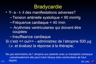 RC (UK)K15
Bradycardie
• Y- a - t- il des manifestations adverses?
–Tension artérielle systolique < 90 mmHg
–Fréquence cardiaque < 40 /min
– Arythmies ventriculaires qui doivent être
coupées
–Insuffisance cardiaque
Si c’est << oui>> - administrez de l’atropine 500 µg
i.v. et évaluez la réponse á la thérapie;
Ne pas administrez de l’ atropine aux patients avec un transplant cardiaque
- paradoxalement elle peut induir bloque atrio-ventricullaire de haut
degrès
 